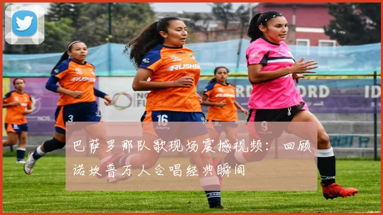 巴萨罗那队歌现场震撼视频：回顾诺坎普万人合唱经典瞬间