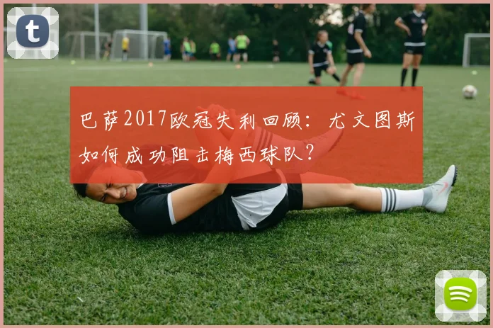 巴萨2017欧冠失利回顾:尤文图斯如何成功阻击梅西球队?