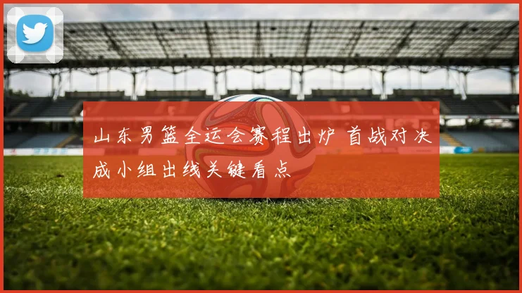 山东男篮全运会赛程出炉 首战对决成小组出线关键看点