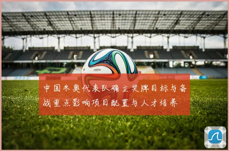 中国冬奥代表队确立奖牌目标与备战重点影响项目配置与人才培养