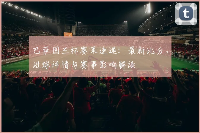 巴萨国王杯赛果速递:最新比分、进球详情与赛事影响解读