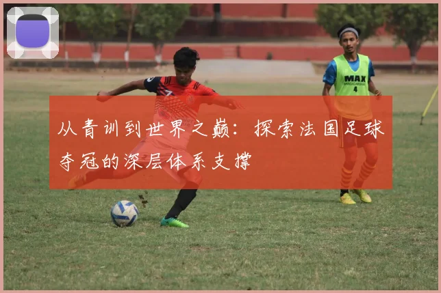 从青训到世界之巅:探索法国足球夺冠的深层体系支撑