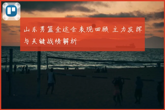 山东男篮全运会表现回顾 主力发挥与关键战绩解析