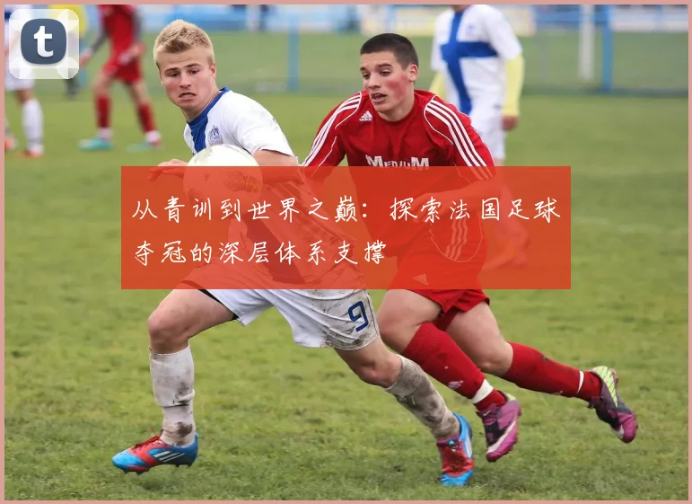 从青训到世界之巅：探索法国足球夺冠的深层体系支撑