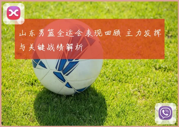 山东男篮全运会表现回顾 主力发挥与关键战绩解析