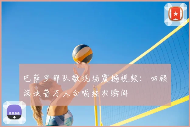 巴萨罗那队歌现场震撼视频:回顾诺坎普万人合唱经典瞬间