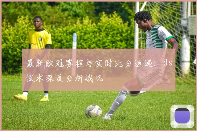 最新欧冠赛程与实时比分速递：ds技术深度分析战况