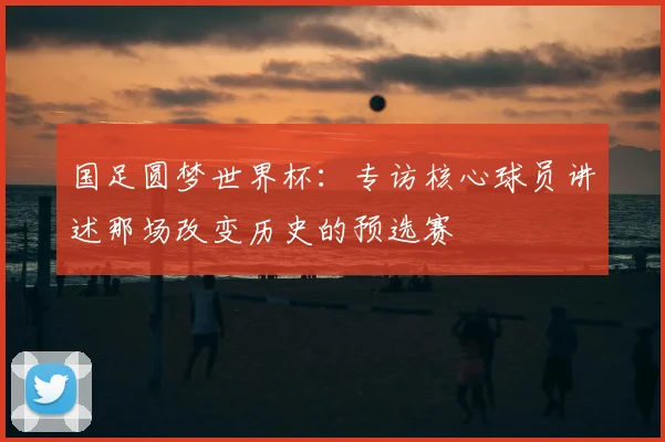 国足圆梦世界杯:专访核心球员讲述那场改变历史的预选赛