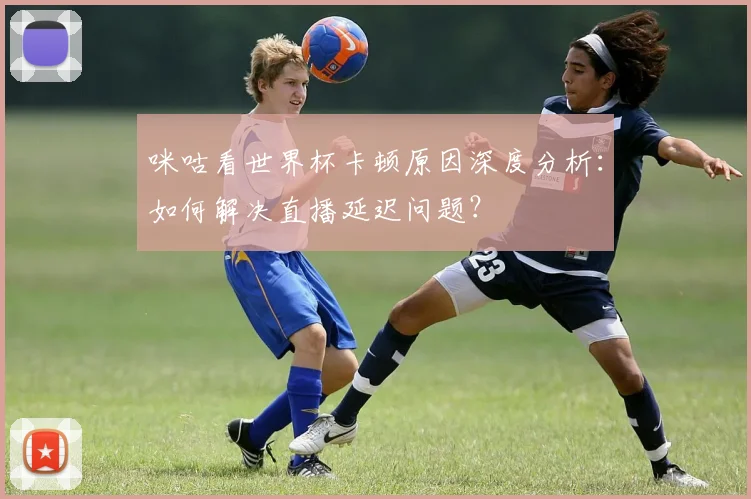 咪咕看世界杯卡顿原因深度分析：如何解决直播延迟问题？