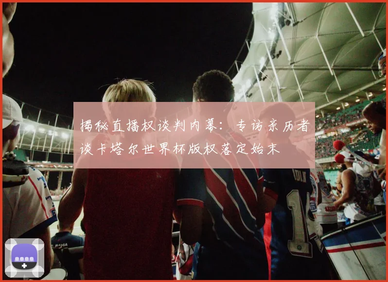 揭秘直播权谈判内幕:专访亲历者谈卡塔尔世界杯版权落定始末
