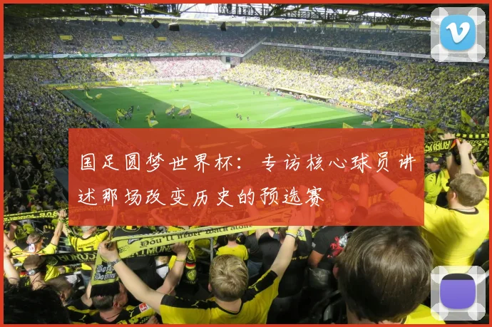 国足圆梦世界杯:专访核心球员讲述那场改变历史的预选赛