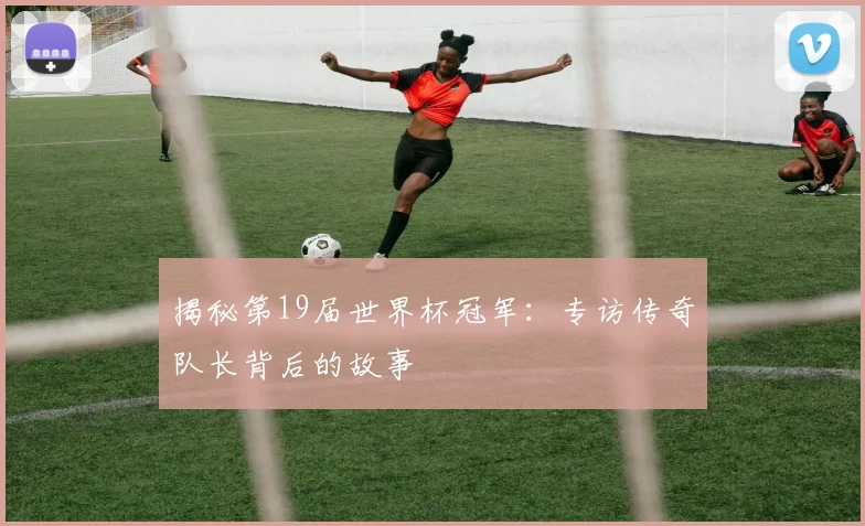 揭秘第19届世界杯冠军:专访传奇队长背后的故事