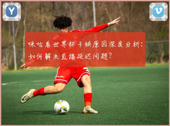 咪咕看世界杯卡顿原因深度分析：如何解决直播延迟问题？