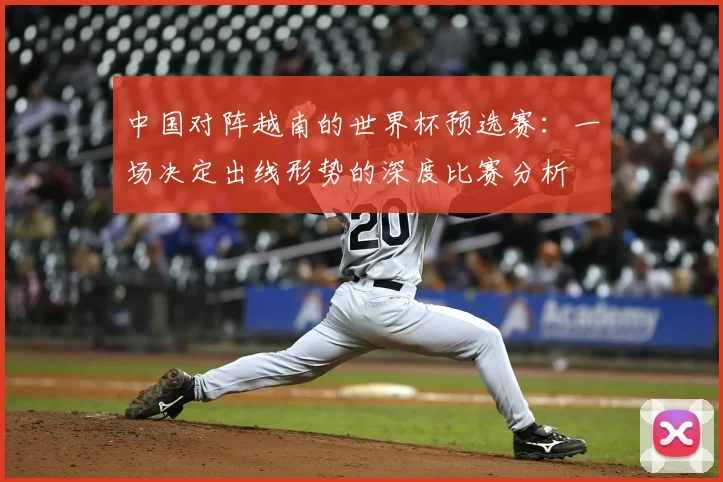 中国对阵越南的世界杯预选赛:一场决定出线形势的深度比赛分析