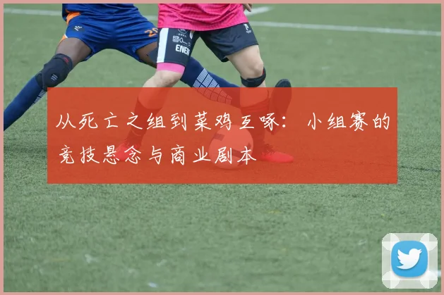 从死亡之组到菜鸡互啄:小组赛的竞技悬念与商业剧本