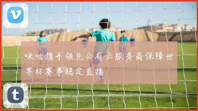 咪咕携手领先公有云服务商保障世界杯赛事稳定直播