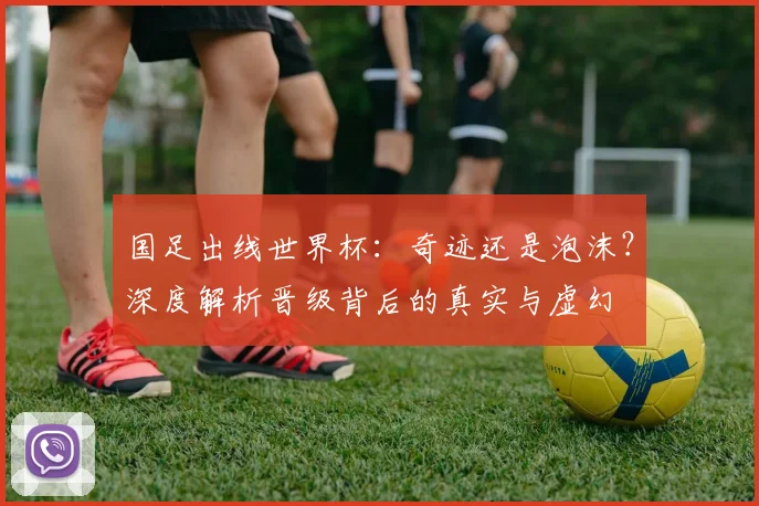 国足出线世界杯:奇迹还是泡沫?深度解析晋级背后的真实与虚幻