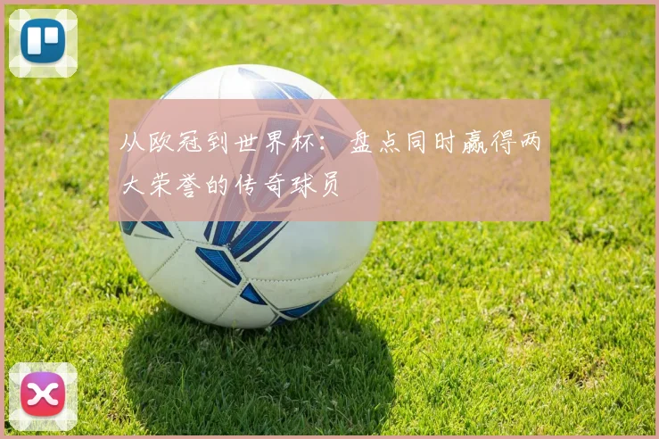 从欧冠到世界杯:盘点同时赢得两大荣誉的传奇球员